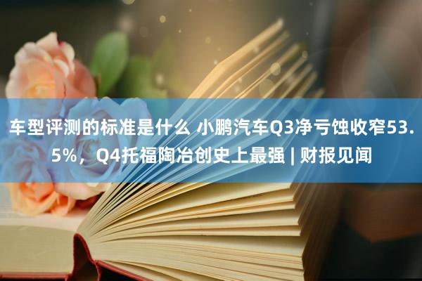 车型评测的标准是什么 小鹏汽车Q3净亏蚀收窄53.5%，Q4托福陶冶创史上最强 | 财报见闻