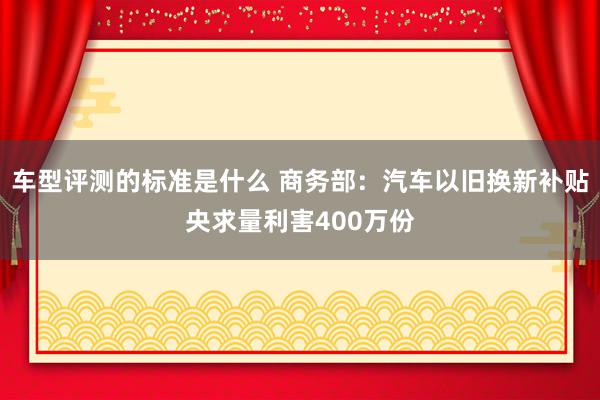 车型评测的标准是什么 商务部：汽车以旧换新补贴央求量利害400万份