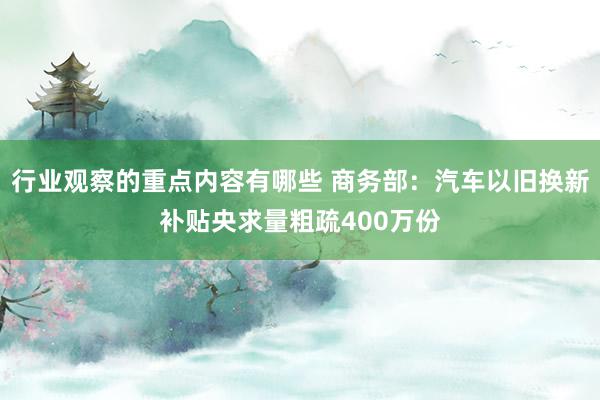 行业观察的重点内容有哪些 商务部：汽车以旧换新补贴央求量粗疏400万份