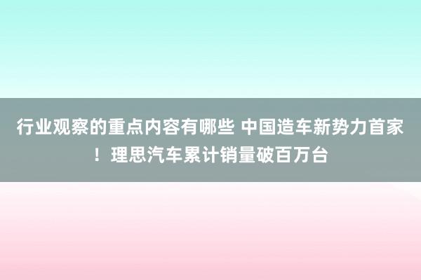 行业观察的重点内容有哪些 中国造车新势力首家！理思汽车累计销量破百万台