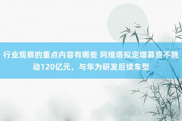 行业观察的重点内容有哪些 阿维塔拟定增募资不跳动120亿元，与华为研发后续车型