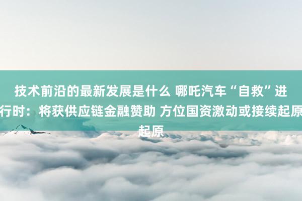 技术前沿的最新发展是什么 哪吒汽车“自救”进行时：将获供应链金融赞助 方位国资激动或接续起原