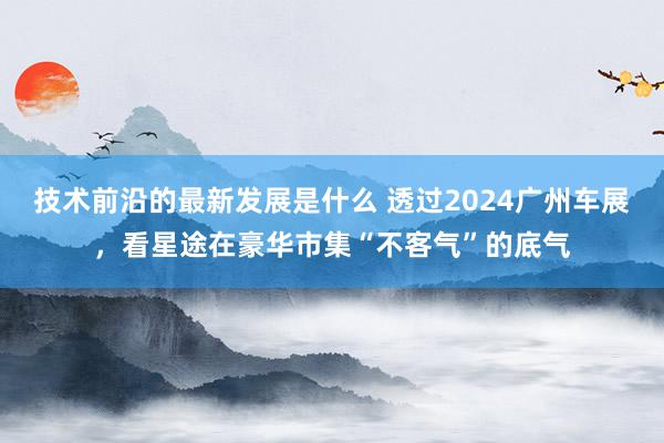 技术前沿的最新发展是什么 透过2024广州车展，看星途在豪华市集“不客气”的底气