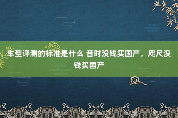 车型评测的标准是什么 昔时没钱买国产，咫尺没钱买国产