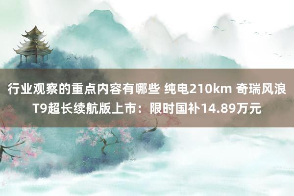 行业观察的重点内容有哪些 纯电210km 奇瑞风浪T9超长续航版上市：限时国补14.89万元