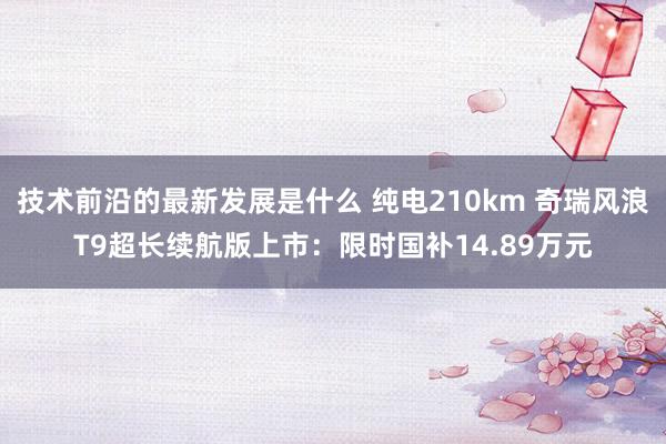 技术前沿的最新发展是什么 纯电210km 奇瑞风浪T9超长续航版上市：限时国补14.89万元