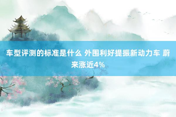 车型评测的标准是什么 外围利好提振新动力车 蔚来涨近4%