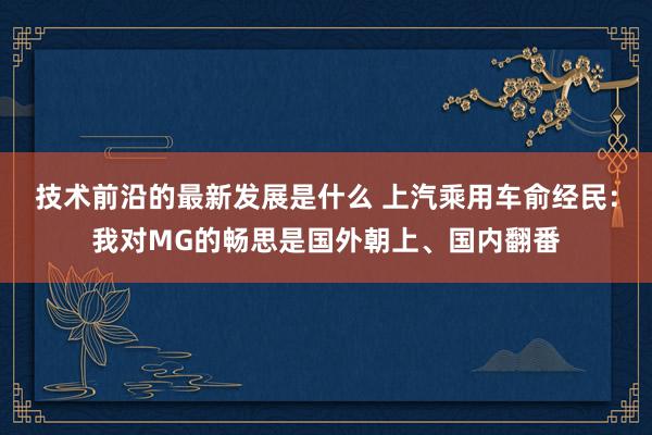 技术前沿的最新发展是什么 上汽乘用车俞经民：我对MG的畅思是国外朝上、国内翻番