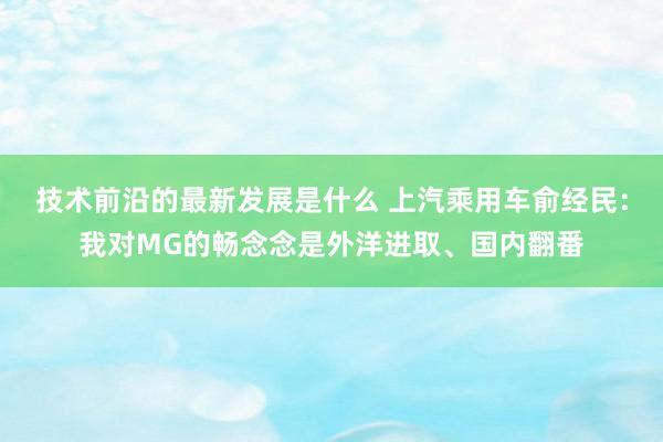 技术前沿的最新发展是什么 上汽乘用车俞经民：我对MG的畅念念是外洋进取、国内翻番