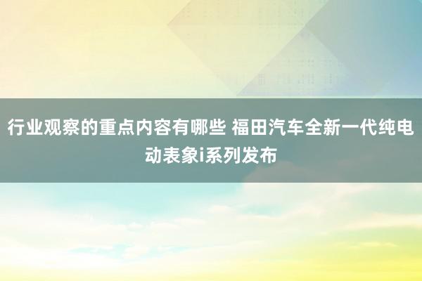 行业观察的重点内容有哪些 福田汽车全新一代纯电动表象i系列发布