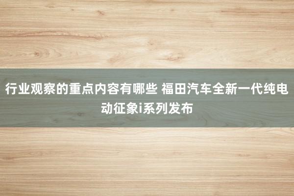 行业观察的重点内容有哪些 福田汽车全新一代纯电动征象i系列发布