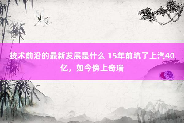 技术前沿的最新发展是什么 15年前坑了上汽40亿，如今傍上奇瑞