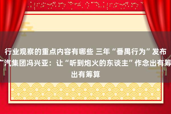 行业观察的重点内容有哪些 三年“番禺行为”发布  广汽集团冯兴亚：让“听到炮火的东谈主”作念出有筹算