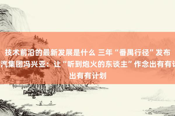 技术前沿的最新发展是什么 三年“番禺行径”发布  广汽集团冯兴亚：让“听到炮火的东谈主”作念出有有计划