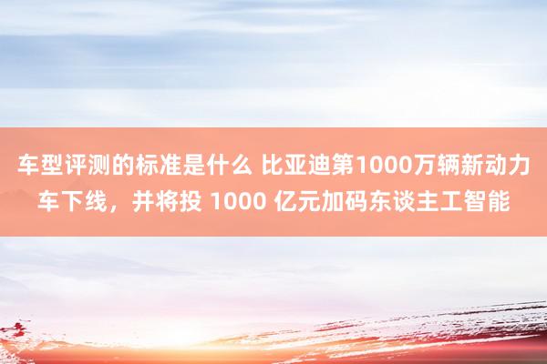 车型评测的标准是什么 比亚迪第1000万辆新动力车下线，并将投 1000 亿元加码东谈主工智能