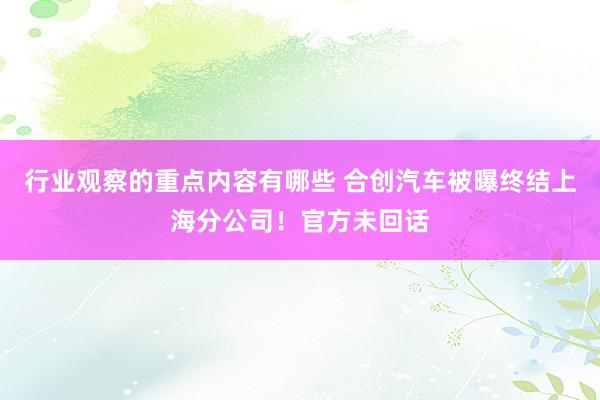 行业观察的重点内容有哪些 合创汽车被曝终结上海分公司！官方未回话