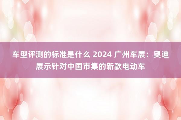 车型评测的标准是什么 2024 广州车展：奥迪展示针对中国市集的新款电动车