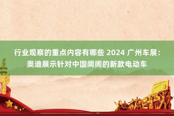 行业观察的重点内容有哪些 2024 广州车展：奥迪展示针对中国阛阓的新款电动车