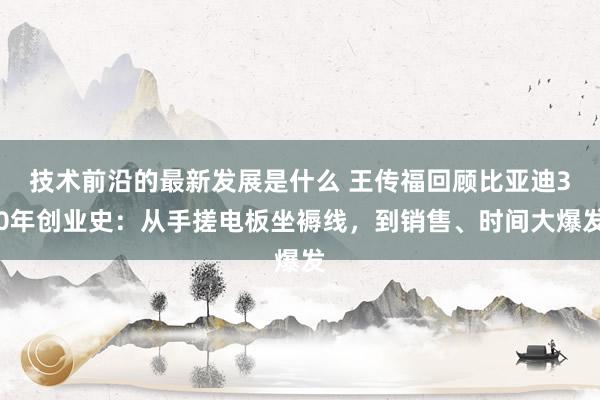 技术前沿的最新发展是什么 王传福回顾比亚迪30年创业史：从手搓电板坐褥线，到销售、时间大爆发