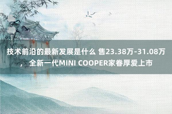 技术前沿的最新发展是什么 售23.38万-31.08万， 全新一代MINI COOPER家眷厚爱上市