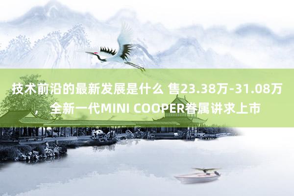 技术前沿的最新发展是什么 售23.38万-31.08万， 全新一代MINI COOPER眷属讲求上市