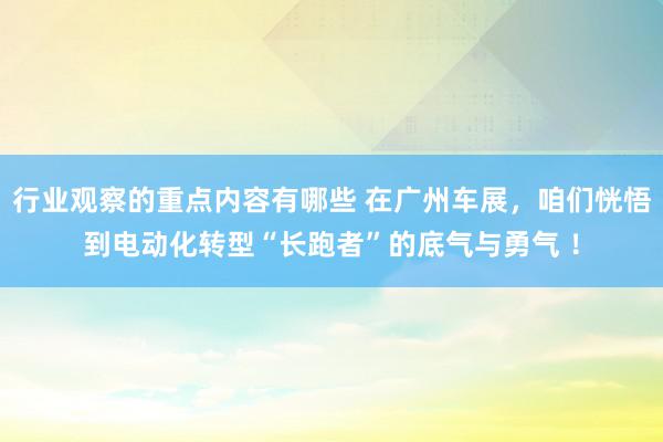 行业观察的重点内容有哪些 在广州车展，咱们恍悟到电动化转型“长跑者”的底气与勇气 ！