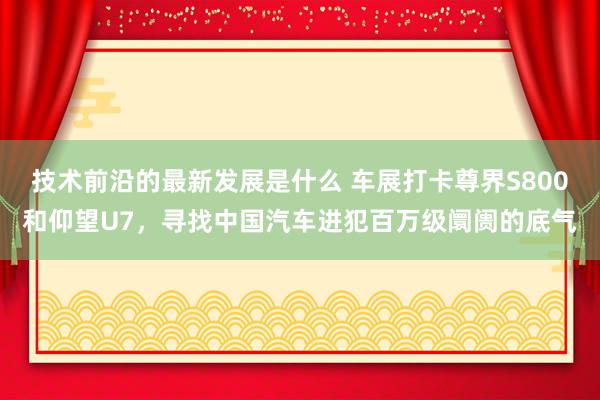 技术前沿的最新发展是什么 车展打卡尊界S800和仰望U7，寻找中国汽车进犯百万级阛阓的底气