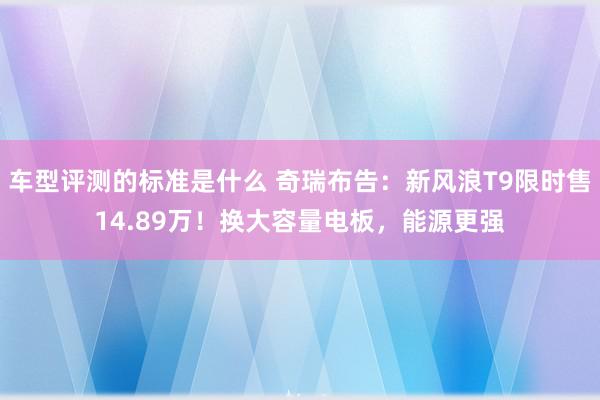 车型评测的标准是什么 奇瑞布告：新风浪T9限时售14.89万！换大容量电板，能源更强