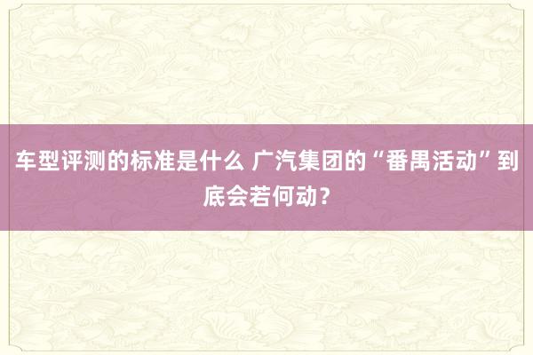 车型评测的标准是什么 广汽集团的“番禺活动”到底会若何动？