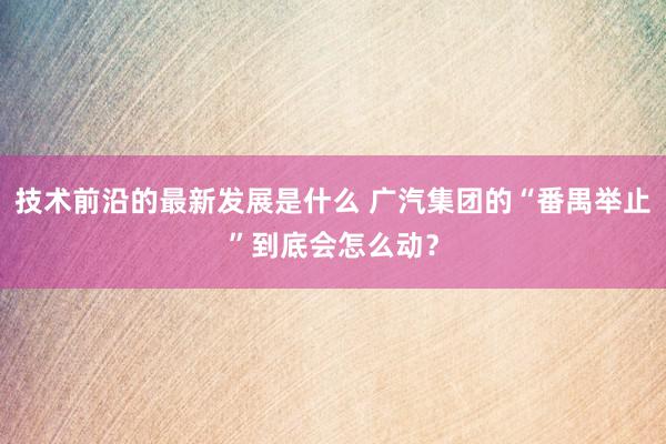 技术前沿的最新发展是什么 广汽集团的“番禺举止”到底会怎么动？