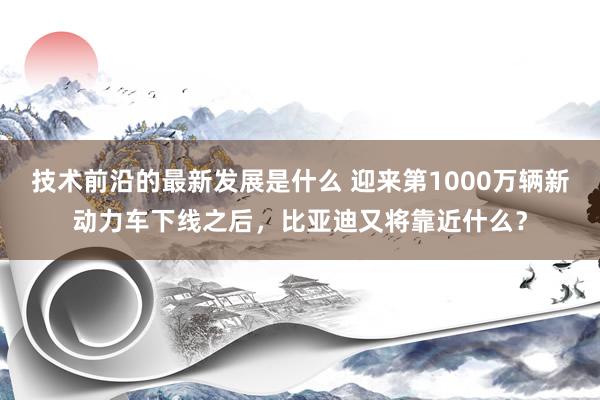 技术前沿的最新发展是什么 迎来第1000万辆新动力车下线之后，比亚迪又将靠近什么？