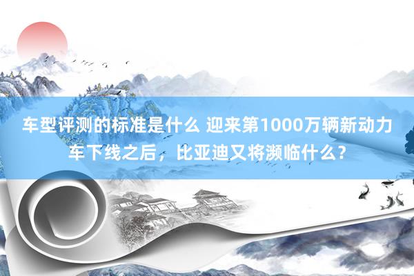 车型评测的标准是什么 迎来第1000万辆新动力车下线之后，比亚迪又将濒临什么？