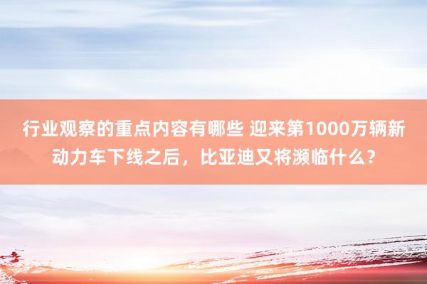 行业观察的重点内容有哪些 迎来第1000万辆新动力车下线之后，比亚迪又将濒临什么？