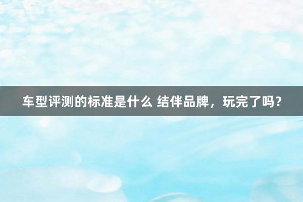 车型评测的标准是什么 结伴品牌，玩完了吗？