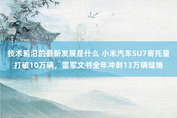 技术前沿的最新发展是什么 小米汽车SU7寄托量打破10万辆，雷军文书全年冲刺13万辆缱绻