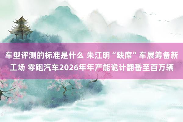 车型评测的标准是什么 朱江明“缺席”车展筹备新工场 零跑汽车2026年年产能诡计翻番至百万辆