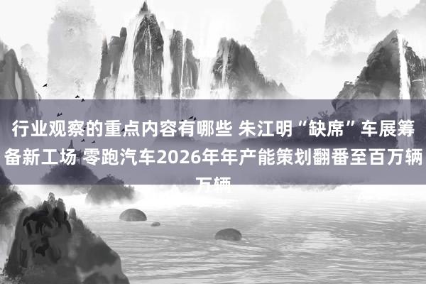 行业观察的重点内容有哪些 朱江明“缺席”车展筹备新工场 零跑汽车2026年年产能策划翻番至百万辆