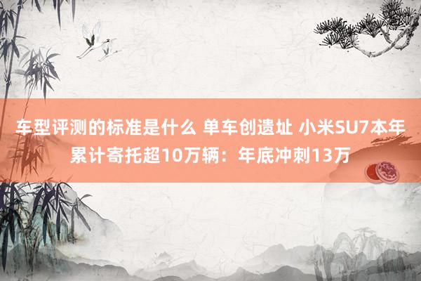 车型评测的标准是什么 单车创遗址 小米SU7本年累计寄托超10万辆：年底冲刺13万