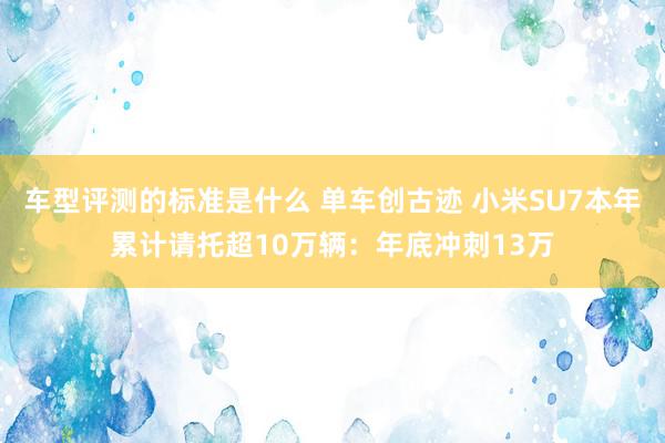 车型评测的标准是什么 单车创古迹 小米SU7本年累计请托超10万辆：年底冲刺13万