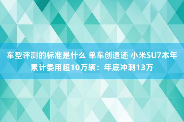 车型评测的标准是什么 单车创遗迹 小米SU7本年累计委用超10万辆：年底冲刺13万