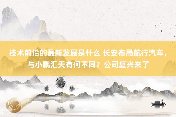 技术前沿的最新发展是什么 长安布局航行汽车，与小鹏汇天有何不同？公司复兴来了