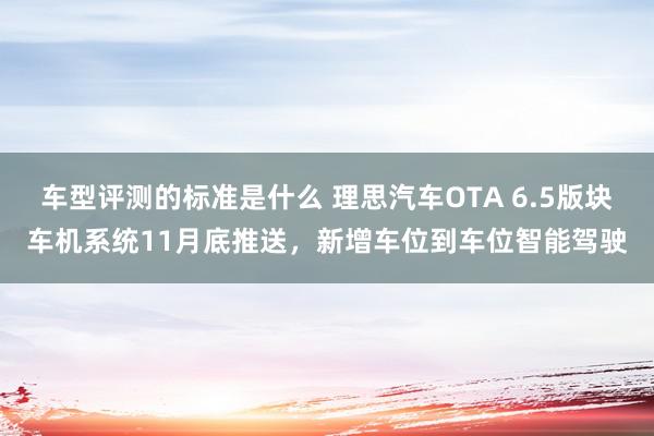 车型评测的标准是什么 理思汽车OTA 6.5版块车机系统11月底推送，新增车位到车位智能驾驶