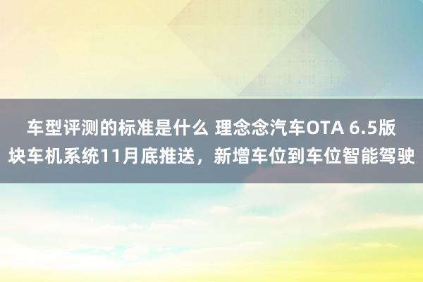 车型评测的标准是什么 理念念汽车OTA 6.5版块车机系统11月底推送，新增车位到车位智能驾驶