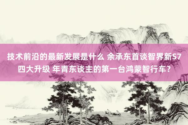 技术前沿的最新发展是什么 余承东首谈智界新S7四大升级 年青东谈主的第一台鸿蒙智行车？