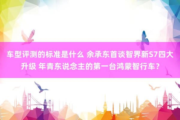 车型评测的标准是什么 余承东首谈智界新S7四大升级 年青东说念主的第一台鸿蒙智行车？