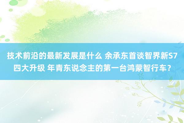 技术前沿的最新发展是什么 余承东首谈智界新S7四大升级 年青东说念主的第一台鸿蒙智行车？