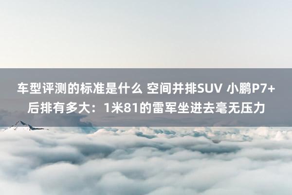 车型评测的标准是什么 空间并排SUV 小鹏P7+后排有多大：1米81的雷军坐进去毫无压力