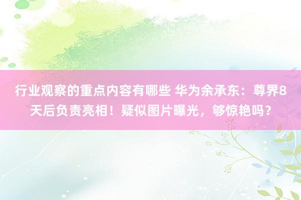 行业观察的重点内容有哪些 华为余承东：尊界8天后负责亮相！疑似图片曝光，够惊艳吗？