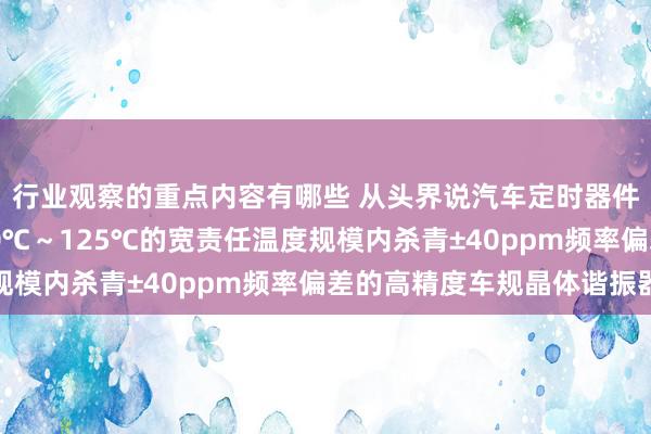 行业观察的重点内容有哪些 从头界说汽车定时器件 村田推出首款在-40℃～125℃的宽责任温度规模内杀青±40ppm频率偏差的高精度车规晶体谐振器