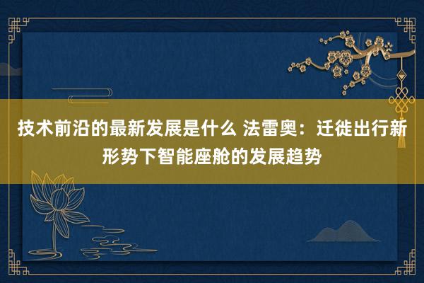 技术前沿的最新发展是什么 法雷奥：迁徙出行新形势下智能座舱的发展趋势